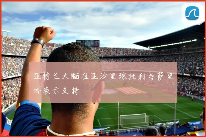 亚特兰大瞄准亚沙里琼托利与萨里均表示支持
