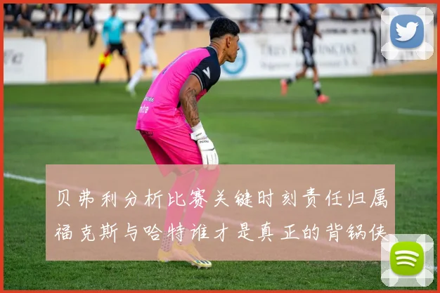 贝弗利分析比赛关键时刻责任归属福克斯与哈特谁才是真正的背锅侠