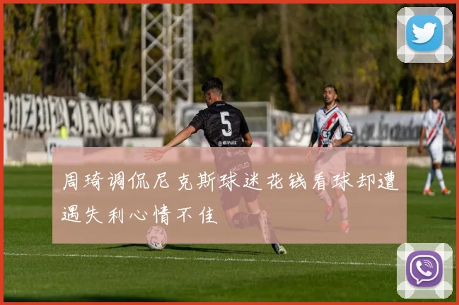 周琦调侃尼克斯球迷花钱看球却遭遇失利心情不佳