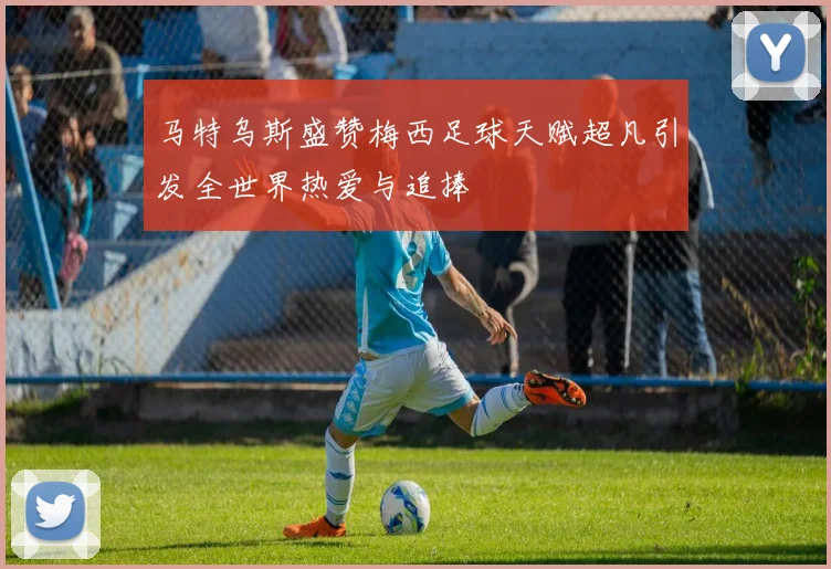 马特乌斯盛赞梅西足球天赋超凡引发全世界热爱与追捧