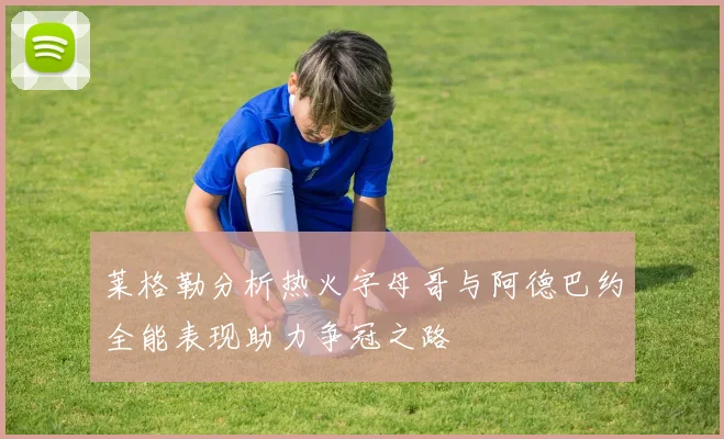 莱格勒分析热火字母哥与阿德巴约全能表现助力争冠之路