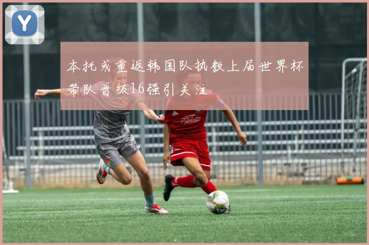 本托或重返韩国队执教上届世界杯带队晋级16强引关注