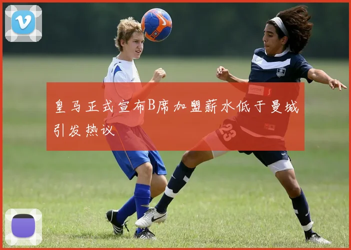 皇马正式宣布B席加盟薪水低于曼城引发热议