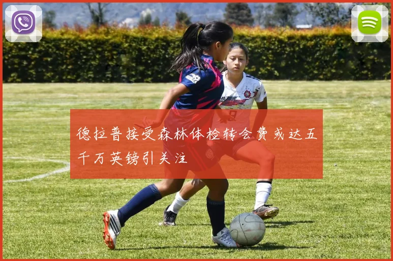 德拉普接受森林体检转会费或达五千万英镑引关注