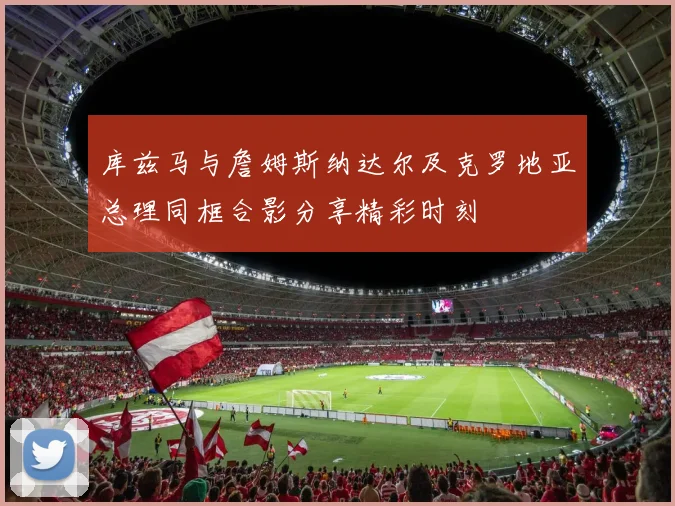 库兹马与詹姆斯纳达尔及克罗地亚总理同框合影分享精彩时刻
