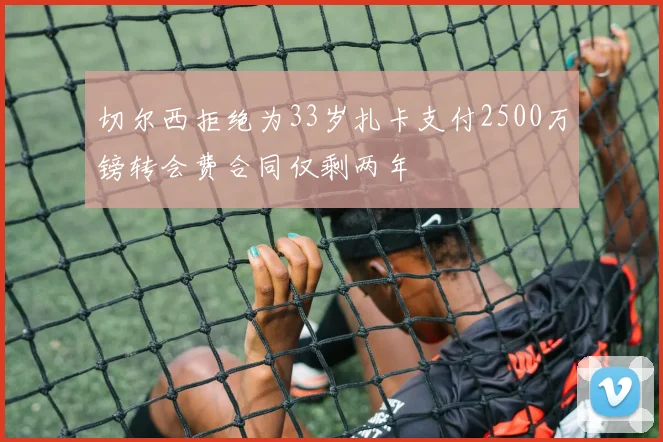 切尔西拒绝为33岁扎卡支付2500万镑转会费合同仅剩两年
