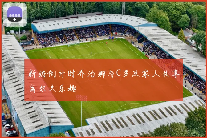 新婚倒计时乔治娜与C罗及家人共享高尔夫乐趣