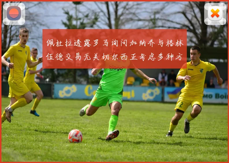 佩杜拉透露罗马询问加纳乔与格林伍德交易无关切尔西正考虑多种方案