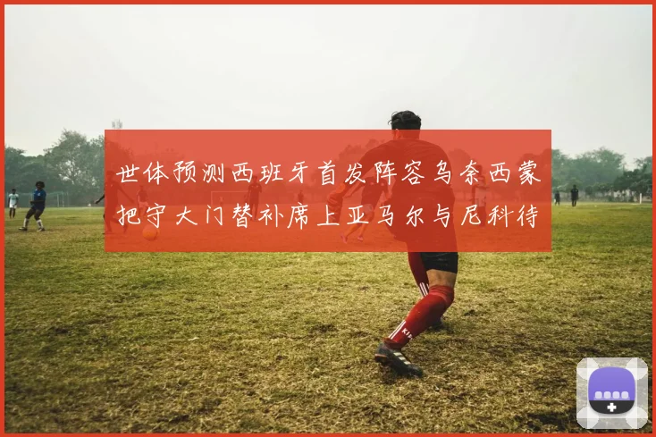 世体预测西班牙首发阵容乌奈西蒙把守大门替补席上亚马尔与尼科待命